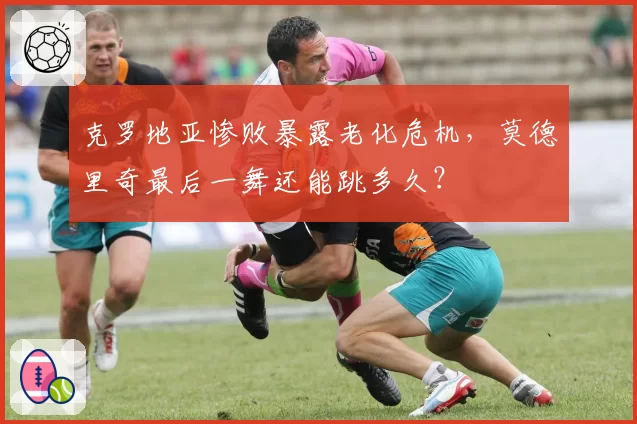 克罗地亚惨败暴露老化危机，莫德里奇最后一舞还能跳多久？