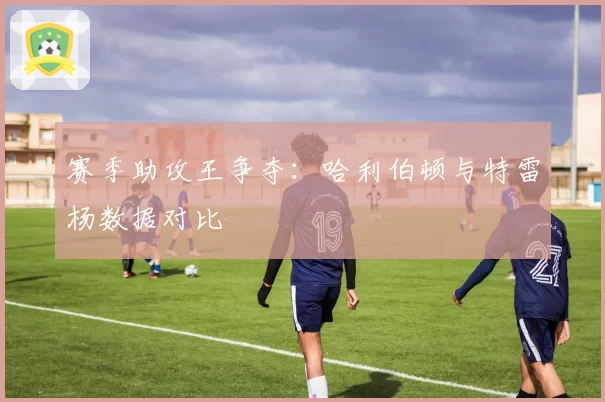 赛季助攻王争夺：哈利伯顿与特雷杨数据对比