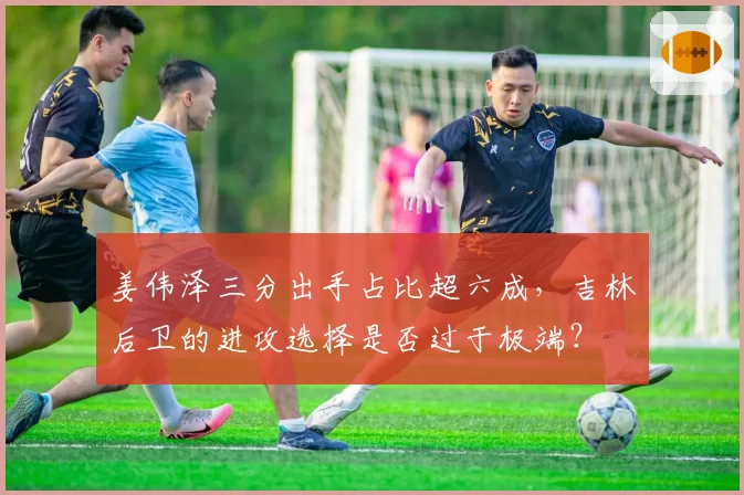 姜伟泽三分出手占比超六成，吉林后卫的进攻选择是否过于极端？