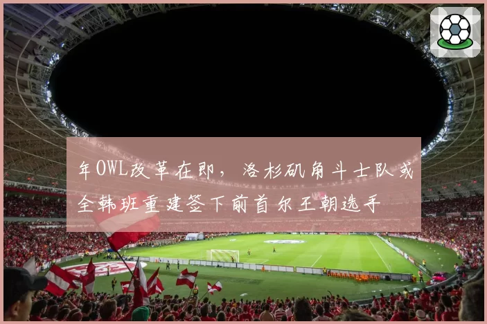 年OWL改革在即，洛杉矶角斗士队或全韩班重建签下前首尔王朝选手