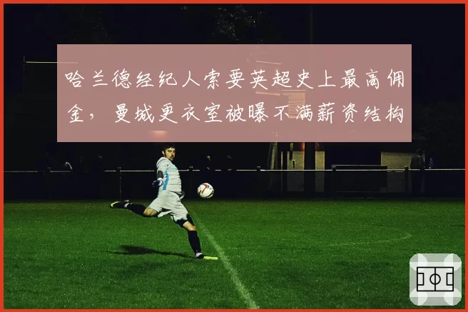 哈兰德经纪人索要英超史上最高佣金，曼城更衣室被曝不满薪资结构