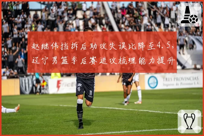 赵继伟挡拆后助攻失误比降至4.5，辽宁男篮季后赛进攻梳理能力提升