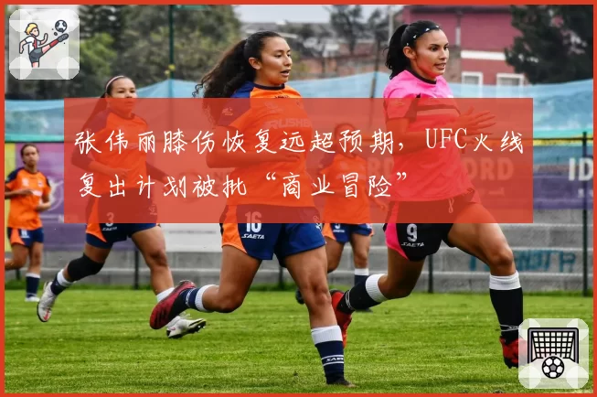 张伟丽膝伤恢复远超预期，UFC火线复出计划被批“商业冒险”