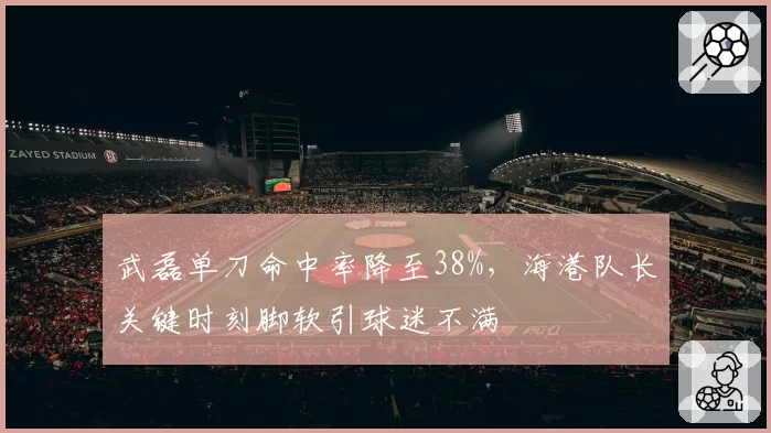 武磊单刀命中率降至38%，海港队长关键时刻脚软引球迷不满