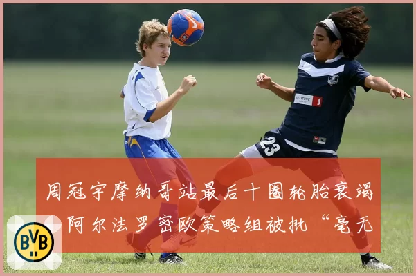 周冠宇摩纳哥站最后十圈轮胎衰竭，阿尔法罗密欧策略组被批“毫无进取心”