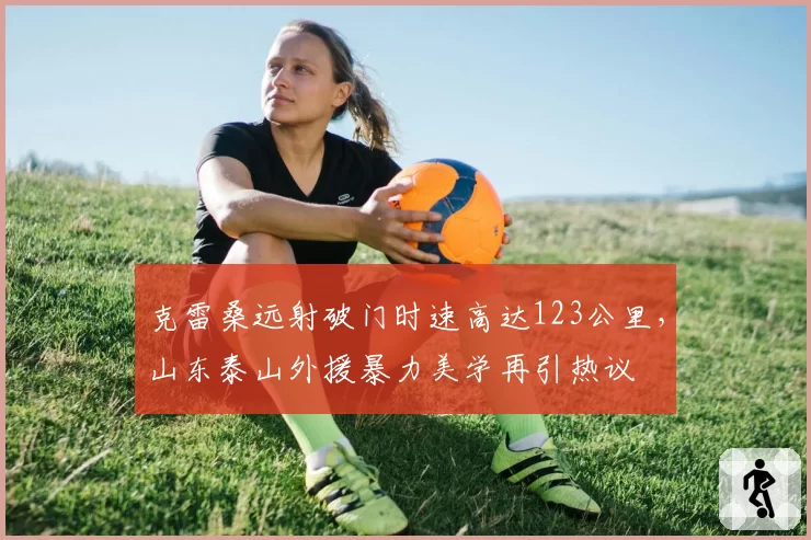 克雷桑远射破门时速高达123公里,山东泰山外援暴力美学再引热议