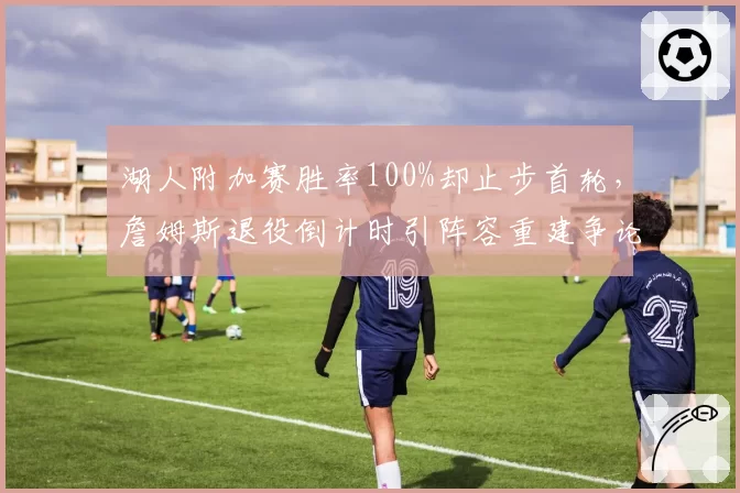 湖人附加赛胜率100%却止步首轮,詹姆斯退役倒计时引阵容重建争论